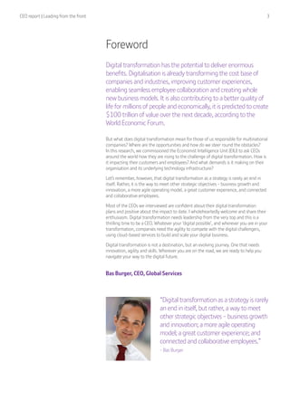 CEO report | Leading from the front  3
“Digital transformation as a strategy is rarely
an end in itself, but rather, a way to meet
other strategic objectives - business growth
and innovation; a more agile operating
model; a great customer experience; and
connected and collaborative employees.”
- Bas Burger
Foreword
Digital transformation has the potential to deliver enormous
benefits. Digitalisation is already transforming the cost base of
companies and industries, improving customer experiences,
enabling seamless employee collaboration and creating whole
new business models. It is also contributing to a better quality of
life for millions of people and economically, it is predicted to create
$100 trillion of value over the next decade, according to the
World Economic Forum.
But what does digital transformation mean for those of us responsible for multinational
companies? Where are the opportunities and how do we steer round the obstacles?
In this research, we commissioned the Economist Intelligence Unit (EIU) to ask CEOs
around the world how they are rising to the challenge of digital transformation. How is
it impacting their customers and employees? And what demands is it making on their
organisation and its underlying technology infrastructure?
Let’s remember, however, that digital transformation as a strategy is rarely an end in
itself. Rather, it is the way to meet other strategic objectives - business growth and
innovation, a more agile operating model, a great customer experience, and connected
and collaborative employees.
Most of the CEOs we interviewed are confident about their digital transformation
plans and positive about the impact to date. I wholeheartedly welcome and share their
enthusiasm. Digital transformation needs leadership from the very top and this is a
thrilling time to be a CEO. Whatever your ‘digital possible’, and wherever you are in your
transformation, companies need the agility to compete with the digital challengers,
using cloud-based services to build and scale your digital business.
Digital transformation is not a destination, but an evolving journey. One that needs
innovation, agility and skills. Wherever you are on the road, we are ready to help you
navigate your way to the digital future.
Bas Burger, CEO, Global Services
 