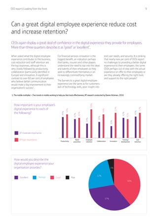 CEO report | Leading from the front  9
Productivity Collaboration
Talent
acquisition
Employee
retention
Training/
development
Cost
reductionInnovation
Of moderate importance
Of high importance
44%
50%
41%
34%
59%
36%
50%
30%
52%
42%
41%
45%
52%
42%
1%
40%
37%
22%
Excellent GoodAverage Poor
How important is your employee’s
digital experience to each of
the following?
How would you describe the
digital employee experience your
organisation provides?
Can a great digital employee experience reduce cost
and increase retention?
CEOs again display a great deal of confidence in the digital experience they provide for employees.
More than three quarters describe it as ‘good’ or ‘excellent’.
When asked what the digital employee
experience contributes to the business,
cost reduction and staff retention are
the top responses, although this is
very closely followed by productivity,
collaboration (particularly identified in
Europe) and innovation. A significant
contrast to over 60 per cent of employees
who believe better communication
would make a big improvement to their
organisation’s success1
.
For financial services innovation is the
biggest benefit, an indication perhaps
that banks, insurers and other players
understand the need to tap into the ideas
and talents of their employees as they
seek to differentiate themselves in an
increasingly commodifying market.
The barriers to a great digital employee
experience are the same as for customers:
lack of technology skills, poor insight into
end user needs, and security. It is striking
that nearly nine per cent of CEOs report
no challenges to providing a better digital
experience to their employees. Are some
CEOs perhaps out of step with the actual
experience on offer to their employees or
are they already offering the right tools
and support to the right people?
1.The mobile multiplier − Five trends in mobile working to help you fast track effectiveness, BT research conducted by Davies Hickman, 2016
 