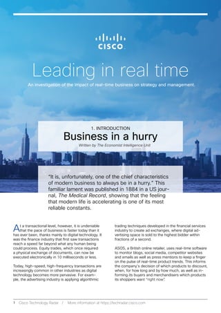 Leading in real time
An investigation of the impact of real-time business on strategy and management.
1 Cisco Technology Radar / More information at https://techradar.cisco.com
Business in a hurry
1. INTRODUCTION
At a transactional level, however, it is undeniable
that the pace of business is faster today than it
has ever been, thanks mainly to digital technology. It
was the finance industry that first saw transactions
reach a speed far beyond what any human being
could process. Equity trades, which once required
a physical exchange of documents, can now be
executed electronically in 10 milliseconds or less.
Today, high-speed, high-frequency transactions are
increasingly common in other industries as digital
technology becomes more pervasive. For exam-
ple, the advertising industry is applying algorithmic
trading techniques developed in the financial services
industry to create ad exchanges, where digital ad-
vertising space is sold to the highest bidder within
fractions of a second.
ASOS, a British online retailer, uses real-time software
to monitor blogs, social media, competitor websites
and emails as well as press mentions to keep a finger
on the pulse of real-time product trends. This informs
the company’s decision of which products to discount,
when, for how long and by how much, as well as in-
forming its buyers and merchandisers which products
its shoppers want “right now”.
“It is, unfortunately, one of the chief characteristics
of modern business to always be in a hurry.” This
familiar lament was published in 1884 in a US jour-
nal, The Medical Record, showing that the feeling
that modern life is accelerating is one of its most
reliable constants.
Written by The Economist Intelligence Unit
 