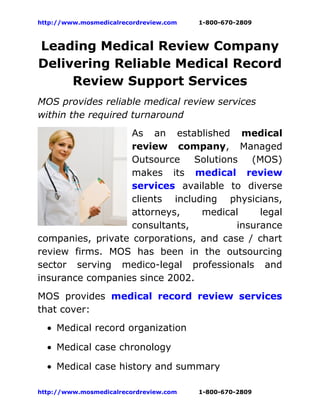 http://www.mosmedicalrecordreview.com   1-800-670-2809



Leading Medical Review Company
Delivering Reliable Medical Record
     Review Support Services
MOS provides reliable medical review services
within the required turnaround
                   As an established medical
                   review company, Managed
                   Outsource    Solutions   (MOS)
                   makes its medical review
                   services available to diverse
                   clients including physicians,
                   attorneys,    medical      legal
                   consultants,          insurance
companies, private corporations, and case / chart
review firms. MOS has been in the outsourcing
sector serving medico-legal professionals and
insurance companies since 2002.
MOS provides medical record review services
that cover:
  • Medical record organization

  • Medical case chronology

  • Medical case history and summary

http://www.mosmedicalrecordreview.com   1-800-670-2809
 
