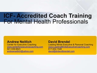 ICF- Accredited Coach Training
For Mental Health Professionals
Andrew Neitlich David Brendel
Center for Executive Coaching Leading Minds Executive & Personal Coaching
www.centerforexecutivecoaching.com www.LeadingMindsExecutiveCoaching.com
941-539-9623 617-932-1548
andrewneitlich@yahoo.com david@drdavidbrendel.com
 