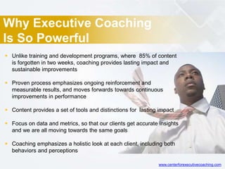 Why Executive Coaching
Is So Powerful
 Unlike training and development programs, where 85% of content
is forgotten in two weeks, coaching provides lasting impact and
sustainable improvements
 Proven process emphasizes ongoing reinforcement and
measurable results, and moves forwards towards continuous
improvements in performance
 Content provides a set of tools and distinctions for lasting impact
 Focus on data and metrics, so that our clients get accurate insights
and we are all moving towards the same goals
 Coaching emphasizes a holistic look at each client, including both
behaviors and perceptions
www.centerforexecutivecoaching.com
 