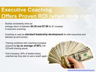 Executive Coaching
Offers Proven ROI (when done right)
 Studies consistently show an
average return of between $4.30 and $7.90 for $1 invested
in executive coaching.
 Coaching is used as standard leadership development for elite executives and
talented up-and-comers.
 Training combined with coaching increases
productivity by an average of 86% (VS
22%with training alone).
 Fast Company: 92% of leaders being
coached say they plan to use a coach again
www.centerforexecutivecoaching.com
 