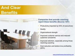 And Clear
Benefits
 Productivity (reported by 53% of executives)
 Quality
 Organizational strength
 Improved customer service and reduced
customer complaints
 Improved retention, especially among those
receiving coaching
 Cost reduction and bottom-line profitability
(22%)
Companies that provide coaching
report these benefits (Source: ICF):
www.centerforexecutivecoaching.com
 