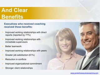 And Clear
Benefits
 Improved working relationships with direct
reports (reported by 77%)
 Improved working relationships with
immediate supervisors
 Better teamwork
 Improved working relationships with peers
 Greater job satisfaction (61%)
 Reduction in conflicts
 Improved organizational commitment
 Stronger client relationships
Executives who received coaching
received these benefits:
www.centerforexecutivecoaching.com
 