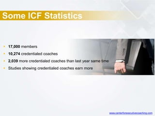 Some ICF Statistics
 17,000 members
 10,274 credentialed coaches
 2,039 more credentialed coaches than last year same time
 Studies showing credentialed coaches earn more
www.centerforexecutivecoaching.com
 