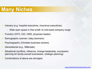 Many Niches
 Industry (e.g. hospital executives, insurance executives)
 Wide open space in that small- to mid-sized company range
 Function (CFO, CIO, CMO, physician leader)
 Demographic (women, baby boomers)
 Psychographic (Christian business owners)
 Generational (e.g., Millenials)
 Situational (conflicts, influence, change leadership, succession
planning for family-owned businesses, strategic planning)
 Combinations of above are strongest
www.centerforexecutivecoaching.com
 