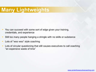 Many Lightweights
 You can succeed with some sort of edge given your training,
credentials, and experience
 Still too many people hanging a shingle with no skills or substance
 Lots of “woo woo” style coaching
 Lots of circular questioning that still causes executives to call coaching
“an expensive waste of time”
www.centerforexecutivecoaching.com
 