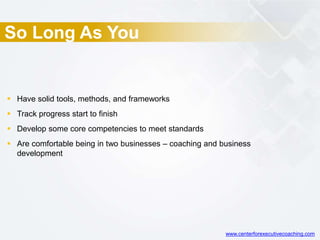 So Long As You
 Have solid tools, methods, and frameworks
 Track progress start to finish
 Develop some core competencies to meet standards
 Are comfortable being in two businesses – coaching and business
development
www.centerforexecutivecoaching.com
 