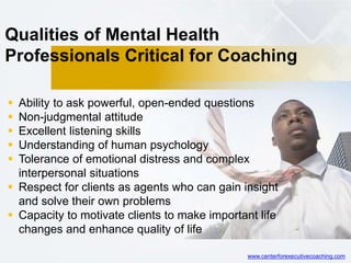 Qualities of Mental Health
Professionals Critical for Coaching
 Ability to ask powerful, open-ended questions
 Non-judgmental attitude
 Excellent listening skills
 Understanding of human psychology
 Tolerance of emotional distress and complex
interpersonal situations
 Respect for clients as agents who can gain insight
and solve their own problems
 Capacity to motivate clients to make important life
changes and enhance quality of life
www.centerforexecutivecoaching.com
 