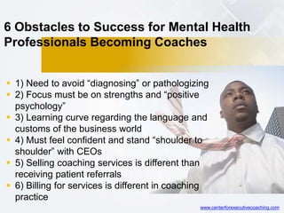 6 Obstacles to Success for Mental Health
Professionals Becoming Coaches
 1) Need to avoid “diagnosing” or pathologizing
 2) Focus must be on strengths and “positive
psychology”
 3) Learning curve regarding the language and
customs of the business world
 4) Must feel confident and stand “shoulder to
shoulder” with CEOs
 5) Selling coaching services is different than
receiving patient referrals
 6) Billing for services is different in coaching
practice
www.centerforexecutivecoaching.com
 