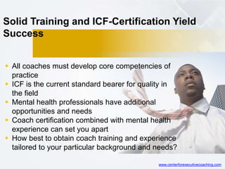 Solid Training and ICF-Certification Yield
Success
 All coaches must develop core competencies of
practice
 ICF is the current standard bearer for quality in
the field
 Mental health professionals have additional
opportunities and needs
 Coach certification combined with mental health
experience can set you apart
 How best to obtain coach training and experience
tailored to your particular background and needs?
www.centerforexecutivecoaching.com
 