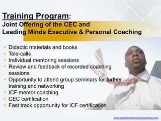 Training Program:
Joint Offering of the CEC and
Leading Minds Executive & Personal Coaching
 Didactic materials and books
 Tele-calls
 Individual mentoring sessions
 Review and feedback of recorded coaching
sessions
 Opportunity to attend group seminars for further
training and networking
 ICF mentor coaching
 CEC certification
 Fast track opportunity for ICF certification
www.centerforexecutivecoaching.com
 