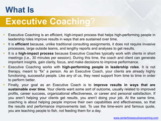  Executive Coaching is an efficient, high-impact process that helps high-performing people in
leadership roles improve results in ways that are sustained over time.
 It is efficient because, unlike traditional consulting assignments, it does not require invasive
processes, large outside teams, and lengthy reports and analyses to get results.
 It is a high-impact process because Executive Coaches typically work with clients in short
meetings (i.e., 30 minutes per session). During this time, the coach and client can generate
important insights, gain clarity, focus, and make decisions to improve performance.
 Executive Coaching works with high-performing people in leadership roles. It is not
therapy, meant to “fix” a person. As an Executive Coach, your clients are already highly
functioning, successful people. Like any of us, they need support from time to time in order
to perform better.
 Finally, your goal as an Executive Coach is to improve results in ways that are
sustainable over time. Your clients want some sort of outcome, usually related to improved
profits, career success, organizational effectiveness, or career and personal satisfaction. If
you aren’t helping your clients get results, you aren’t doing your job. At the same time,
coaching is about helping people improve their own capabilities and effectiveness, so that
the results and performance improvements last. To use the time-worn and famous quote,
you are teaching people to fish, not feeding them for a day.
What Is
Executive Coaching?
www.centerforexecutivecoaching.com
 