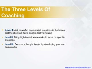 The Three Levels Of
Coaching
 Level I: Ask powerful, open-ended questions in the hopes
that the client will have insights (active inquiry)
 Level II: Bring high-impact frameworks to focus on specific
situations
 Level III: Become a thought leader by developing your own
frameworks
www.centerforexecutivecoaching.com
 