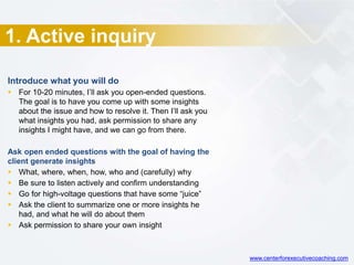 1. Active inquiry
Introduce what you will do
 For 10-20 minutes, I’ll ask you open-ended questions.
The goal is to have you come up with some insights
about the issue and how to resolve it. Then I’ll ask you
what insights you had, ask permission to share any
insights I might have, and we can go from there.
Ask open ended questions with the goal of having the
client generate insights
 What, where, when, how, who and (carefully) why
 Be sure to listen actively and confirm understanding
 Go for high-voltage questions that have some “juice”
 Ask the client to summarize one or more insights he
had, and what he will do about them
 Ask permission to share your own insight
www.centerforexecutivecoaching.com
 