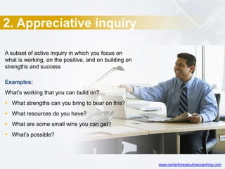 2. Appreciative inquiry
A subset of active inquiry in which you focus on
what is working, on the positive, and on building on
strengths and success
Examples:
What’s working that you can build on?
 What strengths can you bring to bear on this?
 What resources do you have?
 What are some small wins you can get?
 What’s possible?
www.centerforexecutivecoaching.com
 
