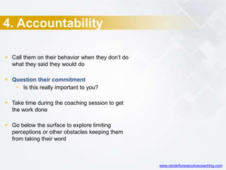 4. Accountability
 Call them on their behavior when they don’t do
what they said they would do
 Question their commitment
• Is this really important to you?
 Take time during the coaching session to get
the work done
 Go below the surface to explore limiting
perceptions or other obstacles keeping them
from taking their word
www.centerforexecutivecoaching.com
 