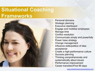 Situational Coaching
Frameworks
 Personal domains
 Strategic planning
 Executive dashboard
 Engage and mobilize employees
 Manage time
 Conflict resolution
 Communicate simply and powerfully
 Power base strategy
 Change management
 Influence skills/politics of idea
acceptance
 Create a high-performance culture
 Success planning
 Thinking comprehensively and
systematically about issues
 Performance improvement
 Career transition/First 90 days
www.centerforexecutivecoaching.com
 