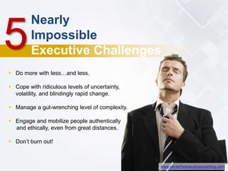 Nearly
Impossible
Executive Challenges
5
 Do more with less…and less.
 Cope with ridiculous levels of uncertainty,
volatility, and blindingly rapid change.
 Manage a gut-wrenching level of complexity.
 Engage and mobilize people authentically
and ethically, even from great distances.
 Don’t burn out!
www.centerforexecutivecoaching.com
 