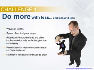 CHALLENGE 1
 Waves of layoffs
 Spans of control grow larger
 Productivity improvements are often
implemented poorly, while budgets are
cut anyway
 Perception that many companies have
cut “into the bone”
 Number of initiatives continues to grow
Do morewith less… and less and less
www.centerforexecutivecoaching.com
 