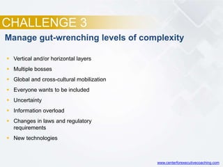 CHALLENGE 3
Manage gut-wrenching levels of complexity
 Vertical and/or horizontal layers
 Multiple bosses
 Global and cross-cultural mobilization
 Everyone wants to be included
 Uncertainty
 Information overload
 Changes in laws and regulatory
requirements
 New technologies
www.centerforexecutivecoaching.com
 