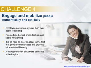 CHALLENGE 4
Engage and mobilize people
Authentically and ethically
 Employees are more cynical than ever
about leadership
 People hide behind email, texting, and
social networking
 It is as hard as ever to adapt to the fact
that people communicate and process
information differently
 A new generation of workers demands
to be inspired
www.centerforexecutivecoaching.com
 