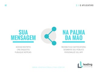SUA
MENSAGEM
NA PALMA
DA MÃO
LC 2 / O A P L I C A T I V O
ACESSO RESTRITO
CRIE ENQUETES
PUBLIQUE NOTÍCIAS
RECEBA PUSH NOTIFICATIONS
SEGMENTE SEU PÚBLICO
PERSONALIZE SEU APP
WWW.LEADINGCONSULTING.COM.BR
 