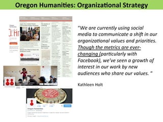 Oregon 
Humani>es: 
Organiza>onal 
Strategy 
“We 
are 
currently 
using 
social 
media 
to 
communicate 
a 
shi3 
in 
our 
organiza5onal 
values 
and 
priori5es. 
Though 
the 
metrics 
are 
ever-­‐ 
changing 
(par5cularly 
with 
Facebook), 
we've 
seen 
a 
growth 
of 
interest 
in 
our 
work 
by 
new 
audiences 
who 
share 
our 
values. 
“ 
Kathleen 
Holt 
 