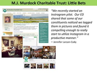 M.J. 
Murdock 
Charitable 
Trust: 
Lifle 
Bets 
“We 
recently 
started 
an 
Instragram 
pilot. 
Our 
ED 
shared 
that 
some 
of 
our 
cons5tuents 
no5ced 
we 
tagged 
them 
in 
pictures 
and 
found 
it 
compelling 
enough 
to 
really 
start 
to 
u5lize 
Instagram 
in 
a 
produc5ve 
manner.” 
– 
Jennifer 
Larson-­‐Cody 
 