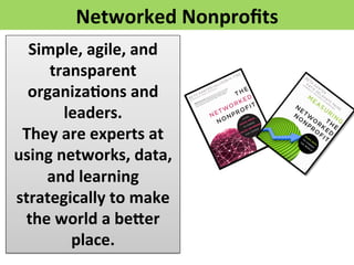 Networked 
Nonprofits 
Simple, 
agile, 
and 
transparent 
organiza>ons 
and 
leaders. 
They 
are 
experts 
at 
using 
networks, 
data, 
and 
learning 
strategically 
to 
make 
the 
world 
a 
befer 
place. 
 