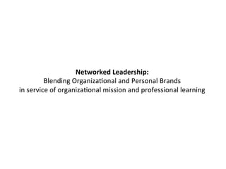 Networked 
Leadership: 
Blending 
OrganizaFonal 
and 
Personal 
Brands 
in 
service 
of 
organizaFonal 
mission 
and 
professional 
learning 
 