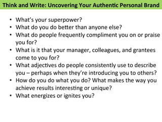 Think 
and 
Write: 
Uncovering 
Your 
Authen>c 
Personal 
Brand 
• What’s 
your 
superpower? 
• What 
do 
you 
do 
be*er 
than 
anyone 
else? 
• What 
do 
people 
frequently 
compliment 
you 
on 
or 
praise 
you 
for? 
• What 
is 
it 
that 
your 
manager, 
colleagues, 
and 
grantees 
come 
to 
you 
for? 
• What 
adjecFves 
do 
people 
consistently 
use 
to 
describe 
you 
– 
perhaps 
when 
they’re 
introducing 
you 
to 
others? 
• How 
do 
you 
do 
what 
you 
do? 
What 
makes 
the 
way 
you 
achieve 
results 
interesFng 
or 
unique? 
• What 
energizes 
or 
ignites 
you? 
 