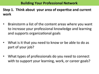 Building 
Your 
Professional 
Network 
Step 
1. 
Think 
about 
your 
area 
of 
exper>se 
and 
current 
work 
• Brainstorm 
a 
list 
of 
the 
content 
areas 
where 
you 
want 
to 
increase 
your 
professional 
knowledge 
and 
learning 
and 
supports 
organizaFonal 
goals 
• What 
is 
it 
that 
you 
need 
to 
know 
or 
be 
able 
to 
do 
as 
part 
of 
your 
job? 
• What 
types 
of 
professionals 
do 
you 
need 
to 
connect 
with 
to 
support 
your 
learning, 
work, 
or 
career 
goals? 
 