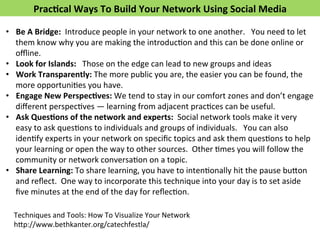Prac>cal 
Ways 
To 
Build 
Your 
Network 
Using 
Social 
Media 
• Be 
A 
Bridge: 
Introduce 
people 
in 
your 
network 
to 
one 
another. 
You 
need 
to 
let 
them 
know 
why 
you 
are 
making 
the 
introducFon 
and 
this 
can 
be 
done 
online 
or 
offline. 
• Look 
for 
Islands: 
Those 
on 
the 
edge 
can 
lead 
to 
new 
groups 
and 
ideas 
• Work 
Transparently: 
The 
more 
public 
you 
are, 
the 
easier 
you 
can 
be 
found, 
the 
more 
opportuniFes 
you 
have. 
• Engage 
New 
Perspec>ves: 
We 
tend 
to 
stay 
in 
our 
comfort 
zones 
and 
don’t 
engage 
different 
perspecFves 
— 
learning 
from 
adjacent 
pracFces 
can 
be 
useful. 
• Ask 
Ques>ons 
of 
the 
network 
and 
experts: 
Social 
network 
tools 
make 
it 
very 
easy 
to 
ask 
quesFons 
to 
individuals 
and 
groups 
of 
individuals. 
You 
can 
also 
idenFfy 
experts 
in 
your 
network 
on 
specific 
topics 
and 
ask 
them 
quesFons 
to 
help 
your 
learning 
or 
open 
the 
way 
to 
other 
sources. 
Other 
Fmes 
you 
will 
follow 
the 
community 
or 
network 
conversaFon 
on 
a 
topic. 
• Share 
Learning: 
To 
share 
learning, 
you 
have 
to 
intenFonally 
hit 
the 
pause 
bu*on 
and 
reflect. 
One 
way 
to 
incorporate 
this 
technique 
into 
your 
day 
is 
to 
set 
aside 
five 
minutes 
at 
the 
end 
of 
the 
day 
for 
reflecFon. 
Techniques 
and 
Tools: 
How 
To 
Visualize 
Your 
Network 
h*p://www.bethkanter.org/catechfestla/ 
 