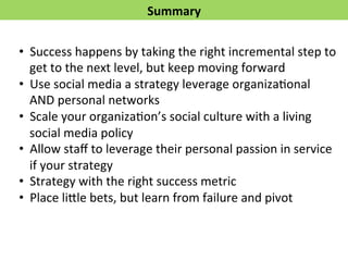 Summary 
• Success 
happens 
by 
taking 
the 
right 
incremental 
step 
to 
get 
to 
the 
next 
level, 
but 
keep 
moving 
forward 
• Use 
social 
media 
a 
strategy 
leverage 
organizaFonal 
AND 
personal 
networks 
• Scale 
your 
organizaFon’s 
social 
culture 
with 
a 
living 
social 
media 
policy 
• Allow 
staff 
to 
leverage 
their 
personal 
passion 
in 
service 
if 
your 
strategy 
• Strategy 
with 
the 
right 
success 
metric 
• Place 
li*le 
bets, 
but 
learn 
from 
failure 
and 
pivot 
 