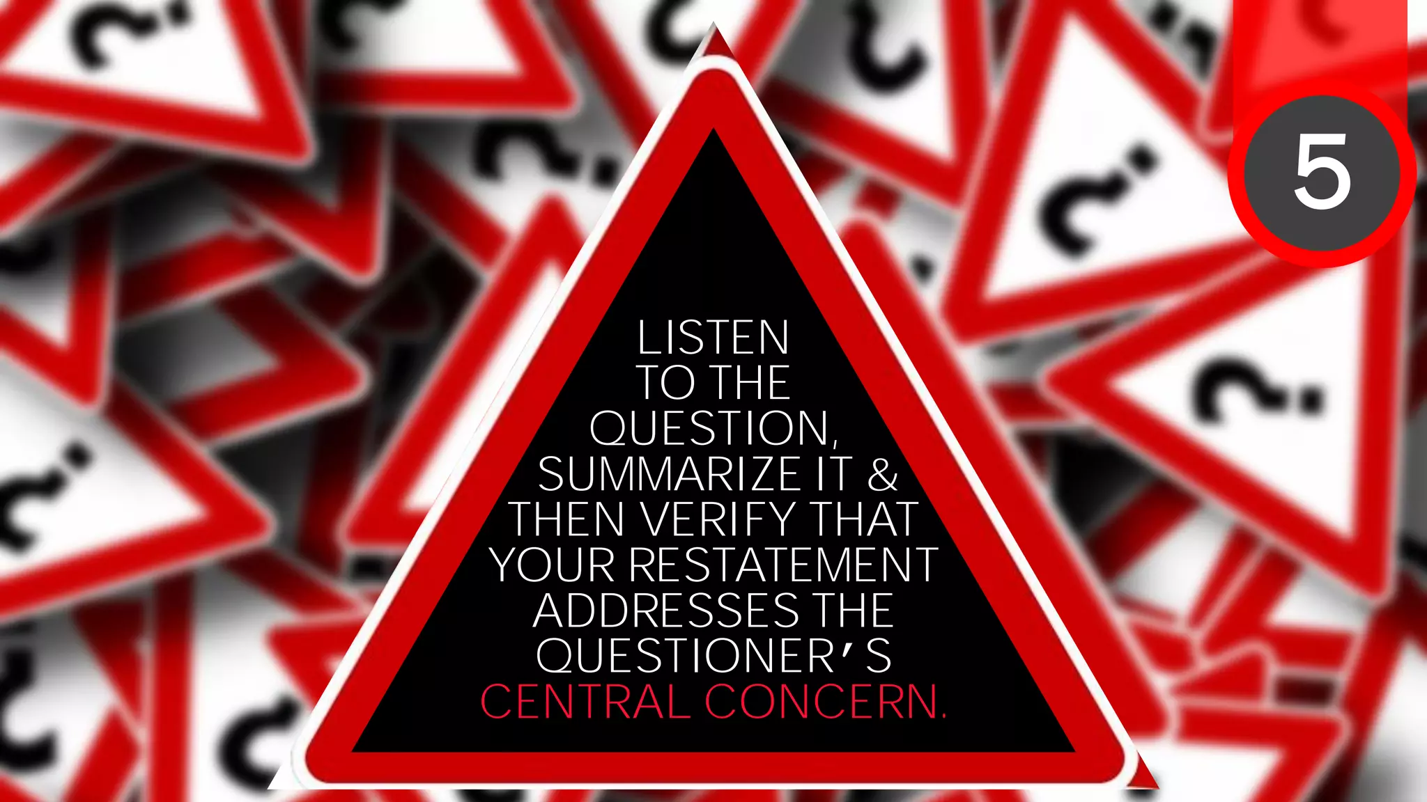 LISTEN
TO THE
QUESTION,
SUMMARIZE IT &
THEN VERIFY THAT
YOUR RESTATEMENT
ADDRESSES THE
QUESTIONER’S
CENTRAL CONCERN.
5
 