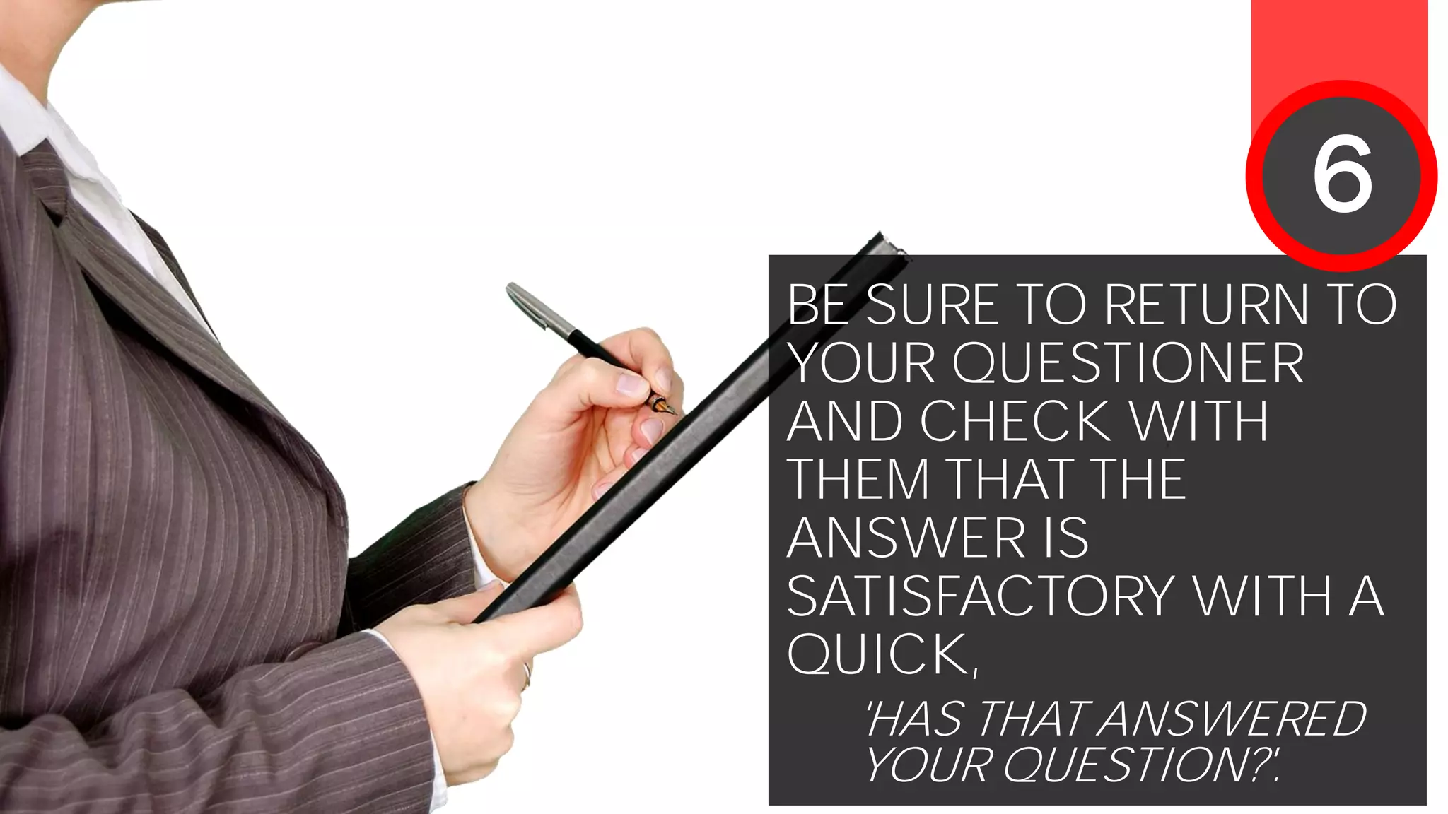 BE SURE TO RETURN TO
YOUR QUESTIONER
AND CHECK WITH
THEM THAT THE
ANSWER IS
SATISFACTORY WITH A
QUICK,
'HAS THAT ANSWERED
YOUR QUESTION?'.
6
 