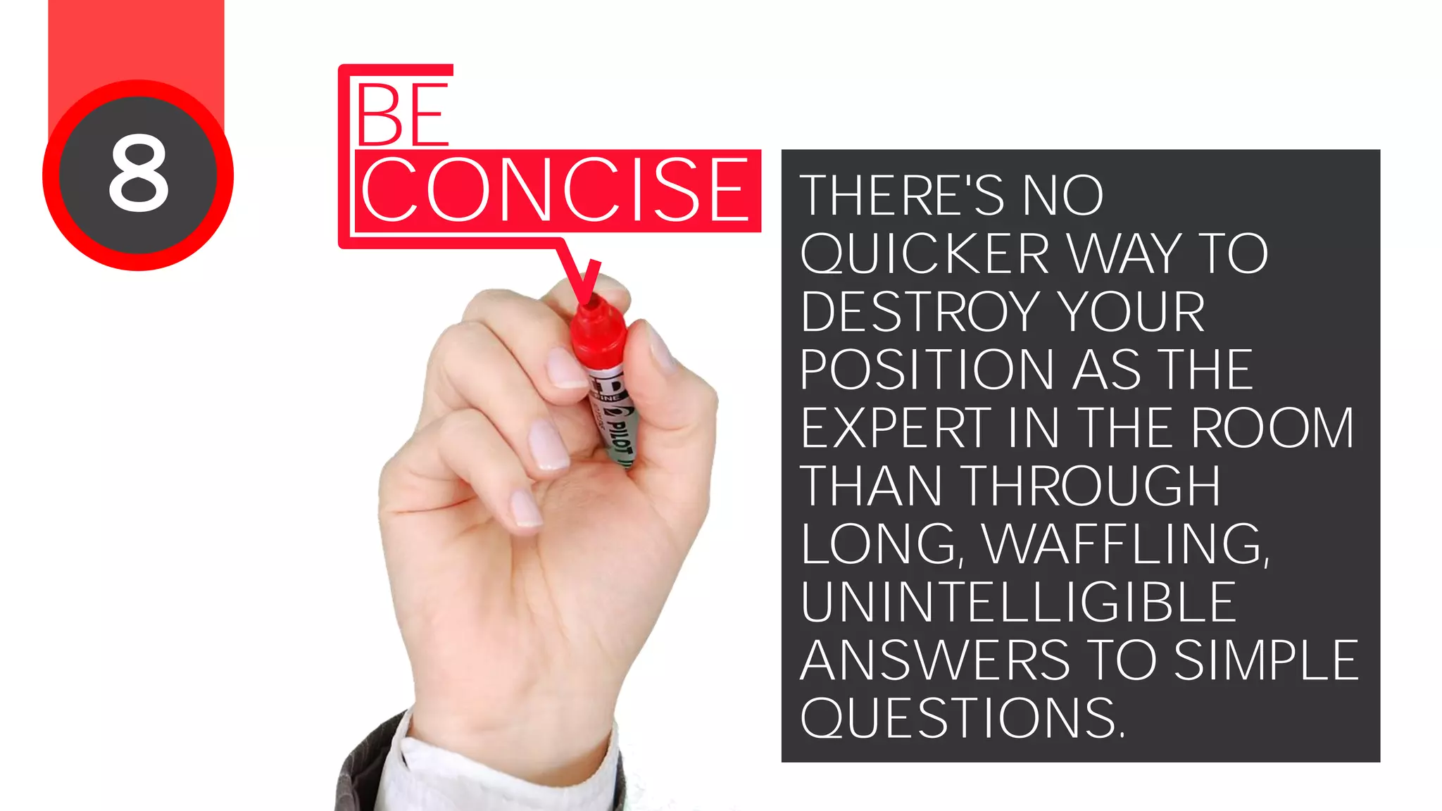THERE'S NO
QUICKER WAY TO
DESTROY YOUR
POSITION AS THE
EXPERT IN THE ROOM
THAN THROUGH
LONG, WAFFLING,
UNINTELLIGIBLE
ANSWERS TO SIMPLE
QUESTIONS.
BE
CONCISE8
 