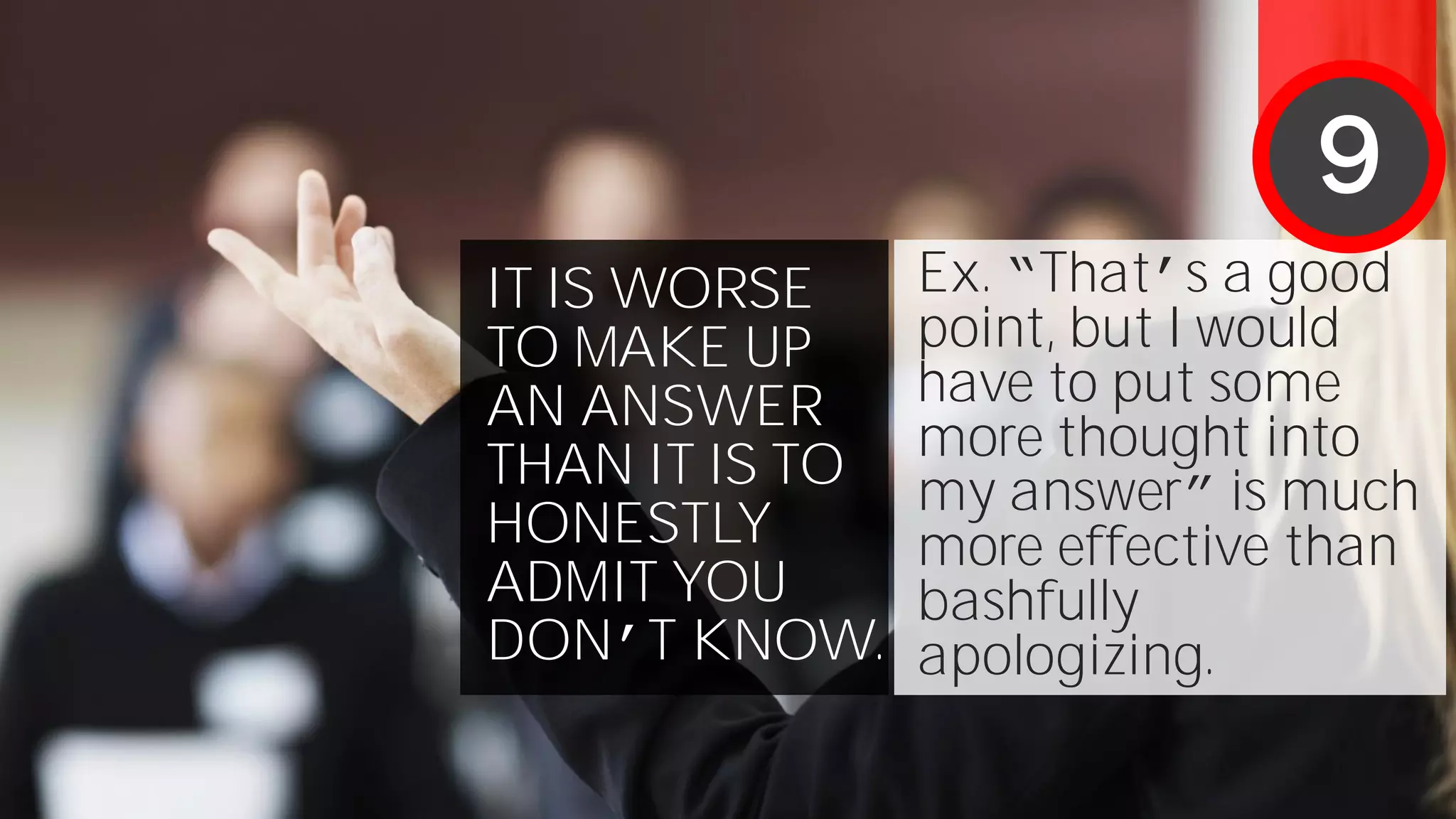 IT IS WORSE
TO MAKE UP
AN ANSWER
THAN IT IS TO
HONESTLY
ADMIT YOU
DON’T KNOW.
Ex. “That’s a good
point, but I would
have to put some
more thought into
my answer” is much
more effective than
bashfully
apologizing.
9
 