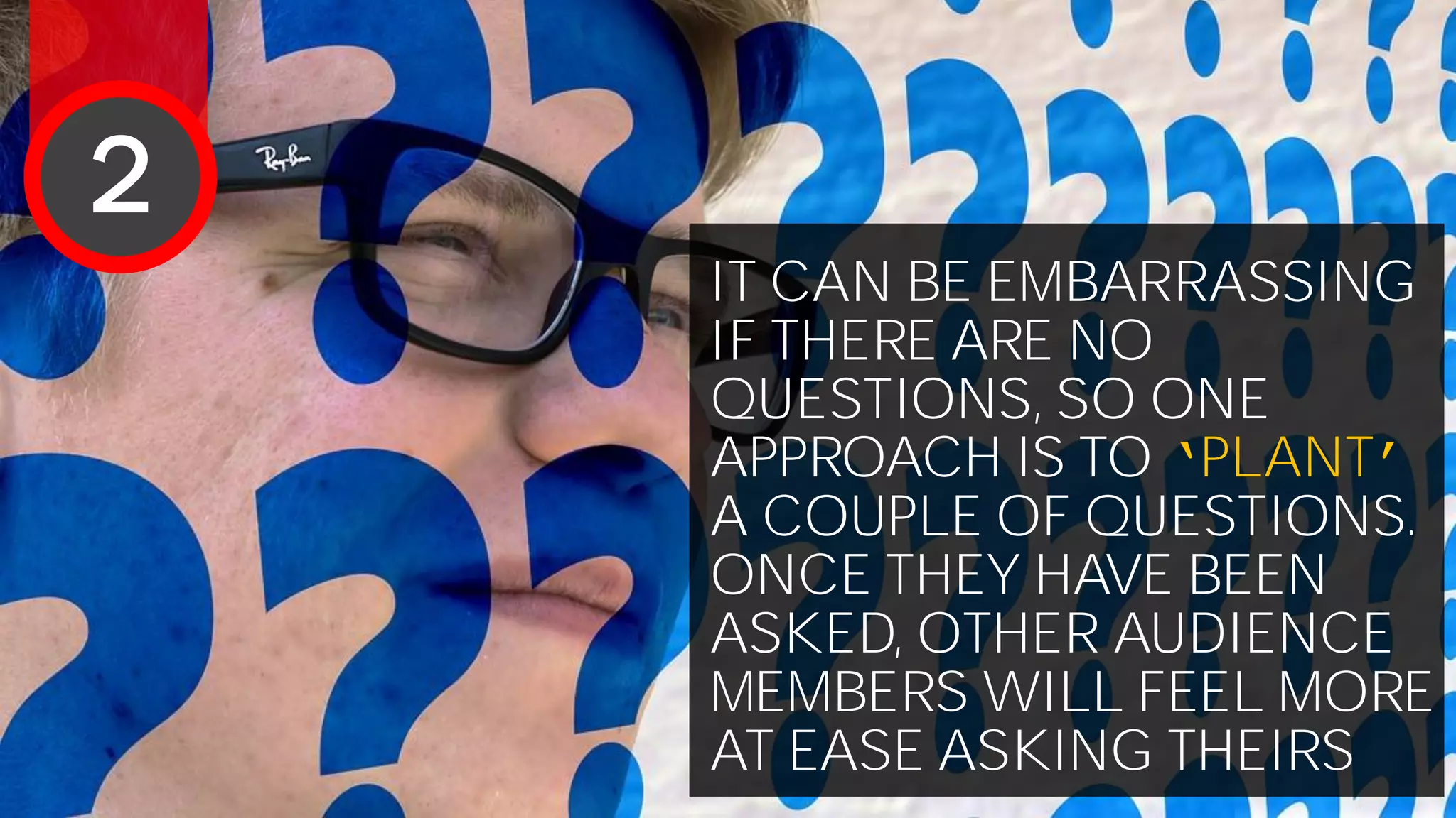 IT CAN BE EMBARRASSING
IF THERE ARE NO
QUESTIONS, SO ONE
APPROACH IS TO ‘PLANT’
A COUPLE OF QUESTIONS.
ONCE THEY HAVE BEEN
ASKED, OTHER AUDIENCE
MEMBERS WILL FEEL MORE
AT EASE ASKING THEIRS
2
 