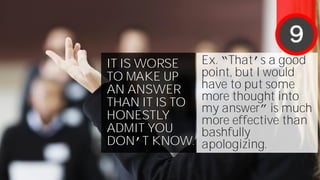 IT IS WORSE
TO MAKE UP
AN ANSWER
THAN IT IS TO
HONESTLY
ADMIT YOU
DON’T KNOW.
Ex. “That’s a good
point, but I would
have to put some
more thought into
my answer” is much
more effective than
bashfully
apologizing.
9
 