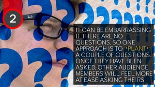 IT CAN BE EMBARRASSING
IF THERE ARE NO
QUESTIONS, SO ONE
APPROACH IS TO ‘PLANT’
A COUPLE OF QUESTIONS.
ONCE THEY HAVE BEEN
ASKED, OTHER AUDIENCE
MEMBERS WILL FEEL MORE
AT EASE ASKING THEIRS
2
 