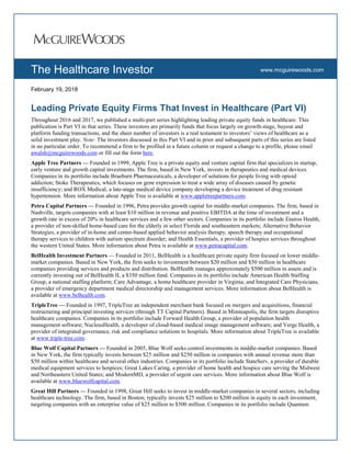 www.com
www.mcguirewoods.comThe Healthcare Investor
February 19, 2018
Leading Private Equity Firms That Invest in Healthcare (Part VI)
Throughout 2016 and 2017, we published a multi-part series highlighting leading private equity funds in healthcare. This
publication is Part VI in that series. These investors are primarily funds that focus largely on growth-stage, buyout and
platform funding transactions, and the sheer number of investors is a real testament to investors’ views of healthcare as a
solid investment play. Note: The investors discussed in this Part VI and in prior and subsequent parts of this series are listed
in no particular order. To recommend a firm to be profiled in a future column or request a change to a profile, please email
awalsh@mcguirewoods.com or fill out the form here.
Apple Tree Partners — Founded in 1999, Apple Tree is a private equity and venture capital firm that specializes in startup,
early venture and growth capital investments. The firm, based in New York, invests in therapeutics and medical devices.
Companies in its portfolio include Braeburn Pharmaceuticals, a developer of solutions for people living with opioid
addiction; Stoke Therapeutics, which focuses on gene expression to treat a wide array of diseases caused by genetic
insufficiency; and ROX Medical, a late-stage medical device company developing a device treatment of drug resistant
hypertension. More information about Apple Tree is available at www.appletreepartners.com.
Petra Capital Partners — Founded in 1996, Petra provides growth capital for middle-market companies. The firm, based in
Nashville, targets companies with at least $10 million in revenue and positive EBITDA at the time of investment and a
growth rate in excess of 20% in healthcare services and a few other sectors. Companies in its portfolio include Etairos Health,
a provider of non-skilled home-based care for the elderly in select Florida and southeastern markets; Alternative Behavior
Strategies, a provider of in-home and center-based applied behavior analysis therapy, speech therapy and occupational
therapy services to children with autism spectrum disorder; and Health Essentials, a provider of hospice services throughout
the western United States. More information about Petra is available at www.petracapital.com.
BelHealth Investment Partners — Founded in 2011, BelHealth is a healthcare private equity firm focused on lower middle-
market companies. Based in New York, the firm seeks to investment between $20 million and $50 million in healthcare
companies providing services and products and distribution. BelHealth manages approximately $500 million in assets and is
currently investing out of BelHealth II, a $350 million fund. Companies in its portfolio include American Health Staffing
Group, a national staffing platform; Care Advantage, a home healthcare provider in Virginia; and Integrated Care Physicians,
a provider of emergency department medical directorship and management services. More information about BelHealth is
available at www.belhealth.com.
TripleTree — Founded in 1997, TripleTree an independent merchant bank focused on mergers and acquisitions, financial
restructuring and principal investing services (through TT Capital Partners). Based in Minneapolis, the firm targets disruptive
healthcare companies. Companies in its portfolio include Forward Health Group, a provider of population health
management software; NucleusHealth, a developer of cloud-based medical image management software; and Verge Health, a
provider of integrated governance, risk and compliance solutions to hospitals. More information about TripleTree is available
at www.triple-tree.com.
Blue Wolf Capital Partners — Founded in 2005, Blue Wolf seeks control investments in middle-market companies. Based
in New York, the firm typically invests between $25 million and $250 million in companies with annual revenue more than
$50 million within healthcare and several other industries. Companies in its portfolio include StateServ, a provider of durable
medical equipment services to hospices; Great Lakes Caring, a provider of home health and hospice care serving the Midwest
and Northeastern United States; and ModernMD, a provider of urgent care services. More information about Blue Wolf is
available at www.bluewolfcapital.com.
Great Hill Partners — Founded in 1998, Great Hill seeks to invest in middle-market companies in several sectors, including
healthcare technology. The firm, based in Boston, typically invests $25 million to $200 million in equity in each investment,
targeting companies with an enterprise value of $25 million to $500 million. Companies in its portfolio include Quantum
 