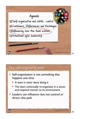 © Copyright Mountain Goat Software®
®
Agenda
Self-organization and subtle control
Containers, Differences and Exchanges
Inﬂuencing how the team evolves
Situational agile leadership
© Copyright Mountain Goat Software®
®
The self-organizing path
Self-organization is not something that
happens one time
A team is never done doing it
The team continually re-organizes in a sense-
and-respond manner to its environment
direct--this path
21
22
 