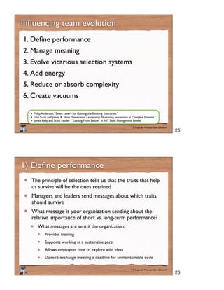 © Copyright Mountain Goat Software®
®
1.
2. Manage meaning
3. Evolve vicarious selection systems
4. Add energy
5. Reduce or absorb complexity
6. Create vacuums
Philip Anderson,“Seven Levers for Guiding the Evolving Enterprise.”
Gita Surie and James K. Hazy,“Generative Leadership: Nurturing Innovation in Complex Systems.”
James Kelly and Scott Nadler ,“Leading From Below” in MIT Sloan Management Review.
© Copyright Mountain Goat Software®
®
The principle of selection tells us that the traits that help
us survive will be the ones retained
Managers and leaders send messages about which traits
should survive
What message is your organization sending about the
relative importance of short vs. long-term performance?
What messages are sent if the organization:
Provides training
Supports working at a sustainable pace
Allows employees time to explore wild ideas
Doesn’t exchange meeting a deadline for unmaintainable code
25
26
 