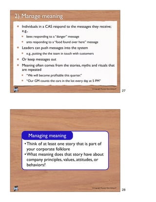 © Copyright Mountain Goat Software®
®
2) Manage meaning
Individuals in a CAS respond to the messages they receive;
e.g.,
bees responding to a “danger” message
ants responding to a “food found over here” message
Leaders can push messages into the system
e.g., putting the the team in touch with customers
Or keep messages out
Meaning often comes from the stories, myths and rituals that
are repeated
“Our GM counts the cars in the lot every day at 5 PM”
© Copyright Mountain Goat Software®
®
Think of at least one story that is part of
your corporate folklore
What meaning does that story have about
company principles, values, attitudes, or
behaviors?
Managing meaning
27
28
 