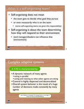 © Copyright Mountain Goat Software®
®
What is a self-organizing team?
Self-organizing does not mean
the team gets to decide what goal they pursue
or even necessarily who is on the team
(some self-organizing teams are given this responsibility)
Self-organizing is about the team determining
how they will respond to their environment
environment)
© Copyright Mountain Goat Software®
®
Complex adaptive systems
A CAS is characterized by:
A dynamic network of many agents
acting in parallel
acting and reacting to what other agents are doing
Control is highly dispersed and decentralized
Overall system behavior is the result of a huge
number of decisions made constantly by many
agents
John Holland in Complexity:The Emerging Science at the Edge of
Order and Chaos by Mitchell Waldrop
3
4
 