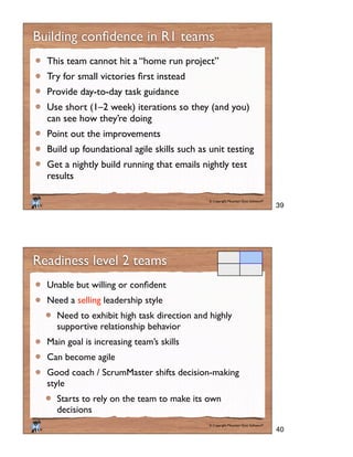 © Copyright Mountain Goat Software®
®
This team cannot hit a “home run project”
Provide day-to-day task guidance
Use short (1–2 week) iterations so they (and you)
can see how they’re doing
Point out the improvements
Build up foundational agile skills such as unit testing
Get a nightly build running that emails nightly test
results
© Copyright Mountain Goat Software®
®
Readiness level 2 teams
Need a selling leadership style
Need to exhibit high task direction and highly
supportive relationship behavior
Main goal is increasing team’s skills
Can become agile
Good coach / ScrumMaster shifts decision-making
style
Starts to rely on the team to make its own
decisions
39
40
 
