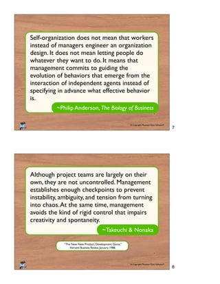 © Copyright Mountain Goat Software®
®
~Philip Anderson, The Biology of Business
Self-organization does not mean that workers
instead of managers engineer an organization
design. It does not mean letting people do
whatever they want to do. It means that
management commits to guiding the
evolution of behaviors that emerge from the
interaction of independent agents instead of
specifying in advance what effective behavior
is.
© Copyright Mountain Goat Software®
®
~Takeuchi & Nonaka
Although project teams are largely on their
own, they are not uncontrolled. Management
establishes enough checkpoints to prevent
instability, ambiguity, and tension from turning
into chaos.At the same time, management
avoids the kind of rigid control that impairs
creativity and spontaneity.
“The New New Product Development Game,”
Harvard Business Review, January 1986.
7
8
 